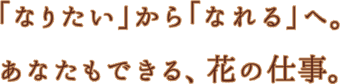 「なりたい」から「なれる」へ。あなたもできる、花の仕事。